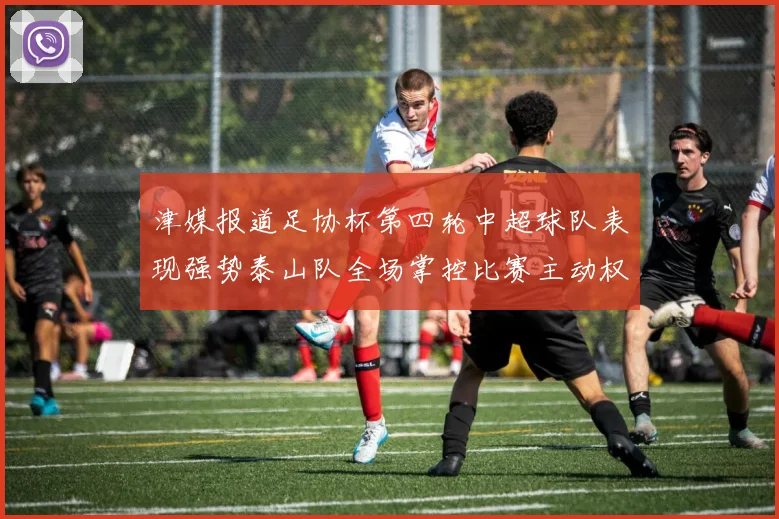 津媒报道足协杯第四轮中超球队表现强势泰山队全场掌控比赛主动权