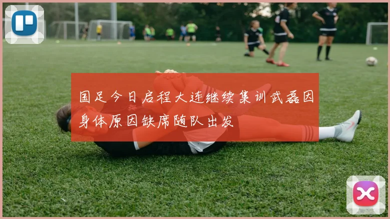 国足今日启程大连继续集训武磊因身体原因缺席随队出发