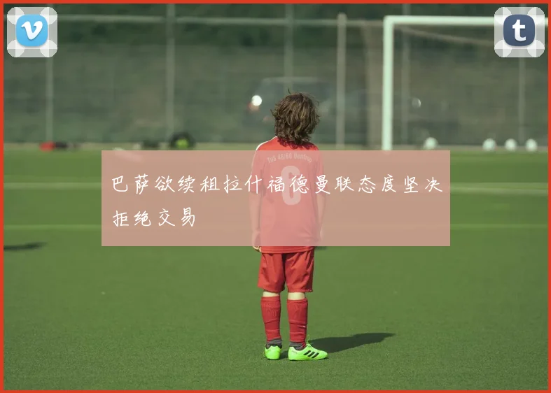 巴萨欲续租拉什福德曼联态度坚决拒绝交易