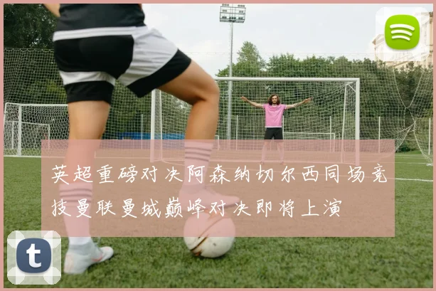 英超重磅对决阿森纳切尔西同场竞技曼联曼城巅峰对决即将上演