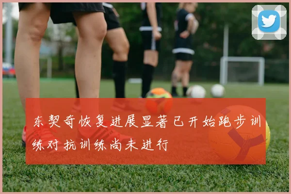 东契奇恢复进展显著已开始跑步训练对抗训练尚未进行