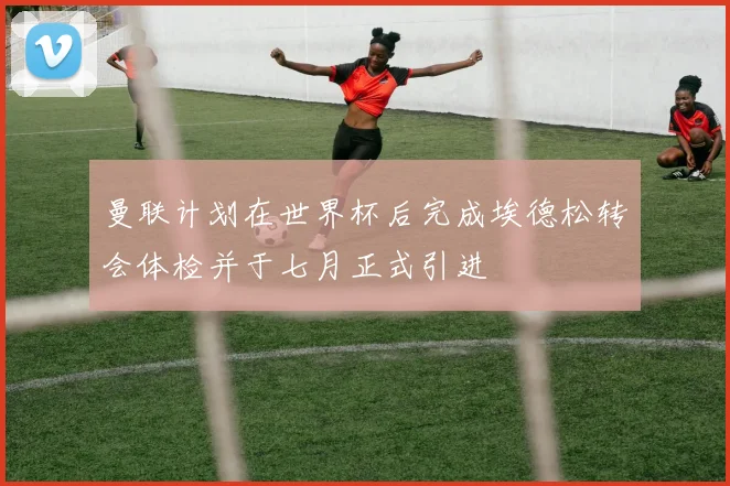 曼联计划在世界杯后完成埃德松转会体检并于七月正式引进