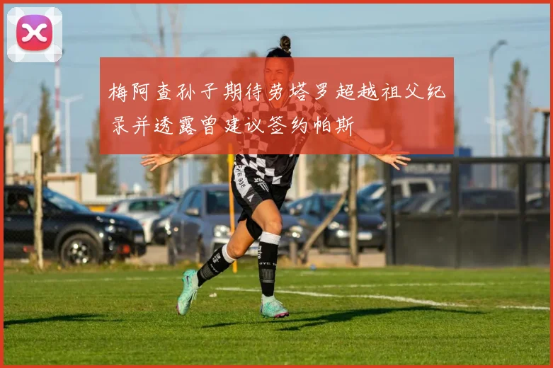 梅阿查孙子期待劳塔罗超越祖父纪录并透露曾建议签约帕斯