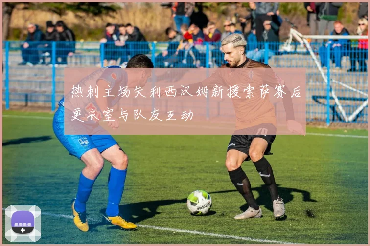 热刺主场失利西汉姆新援索萨赛后更衣室与队友互动