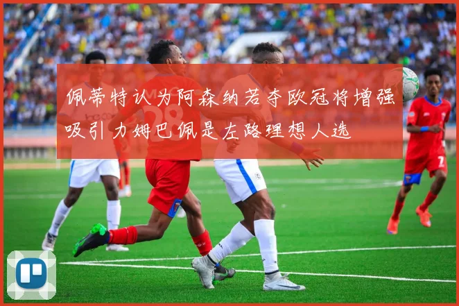佩蒂特认为阿森纳若夺欧冠将增强吸引力姆巴佩是左路理想人选