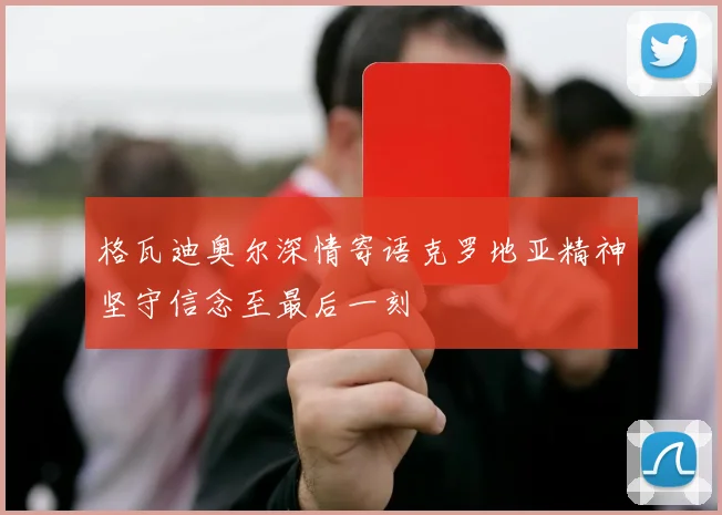 格瓦迪奥尔深情寄语克罗地亚精神坚守信念至最后一刻