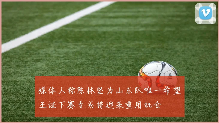 媒体人称陈林坚为山东队唯一希望王证下赛季或将迎来重用机会