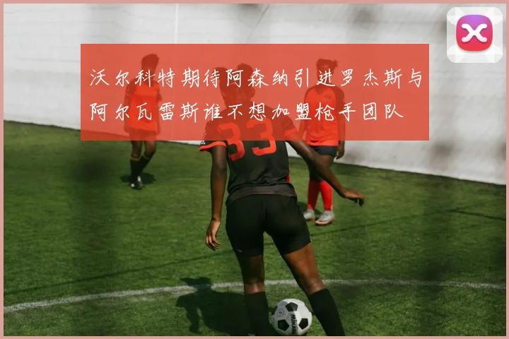 沃尔科特期待阿森纳引进罗杰斯与阿尔瓦雷斯谁不想加盟枪手团队
