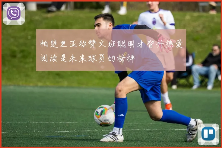 帕楚里亚称赞文班聪明才智并热爱阅读是未来球员的榜样
