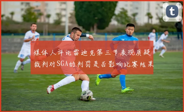 媒体人评论雷迪克第三节表现质疑裁判对SGA的判罚是否影响比赛结果
