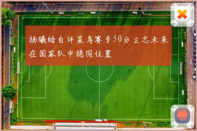 杨曦皓自评菜鸟赛季50分立志未来在国家队中稳固位置
